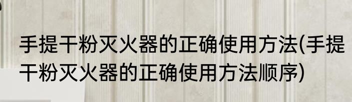 手提干粉灭火器的正确使用方法(手提干粉灭火器的正确使用方法顺序)