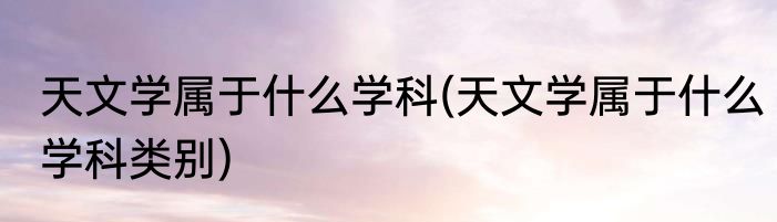 天文学属于什么学科(天文学属于什么学科类别)