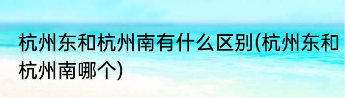 杭州东和杭州南有什么区别(杭州东和杭州南哪个)