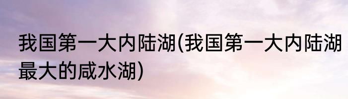 我国第一大内陆湖(我国第一大内陆湖最大的咸水湖)