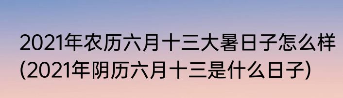 2021年农历六月十三大暑日子怎么样(2021年阴历六月十三是什么日子)