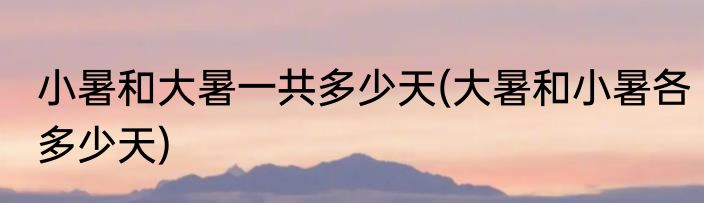 小暑和大暑一共多少天(大暑和小暑各多少天)