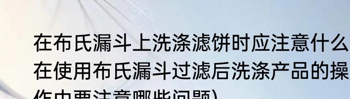 在布氏漏斗上洗涤滤饼时应注意什么(在使用布氏漏斗过滤后洗涤产品的操作中要注意哪些问题)