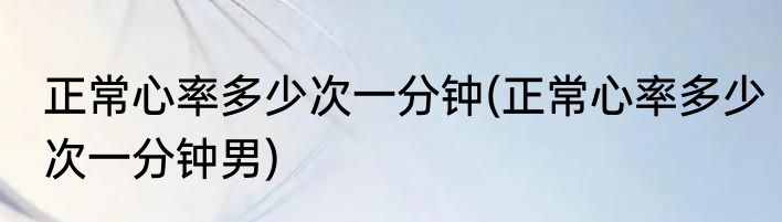 正常心率多少次一分钟(正常心率多少次一分钟男)