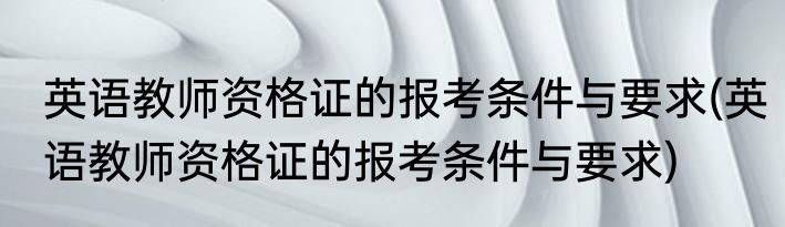 英语教师资格证的报考条件与要求(英语教师资格证的报考条件与要求)