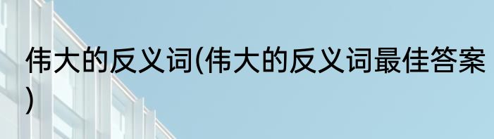 伟大的反义词(伟大的反义词最佳答案)