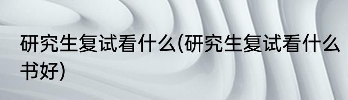 研究生复试看什么(研究生复试看什么书好)