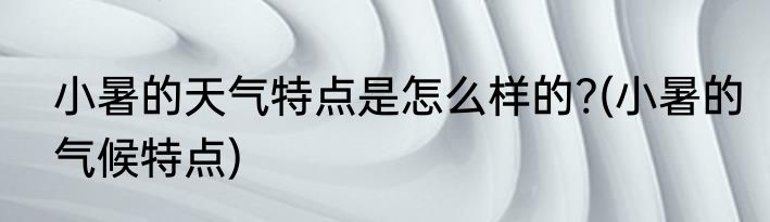 小暑的天气特点是怎么样的?(小暑的气候特点)
