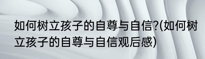 如何树立孩子的自尊与自信?(如何树立孩子的自尊与自信观后感)
