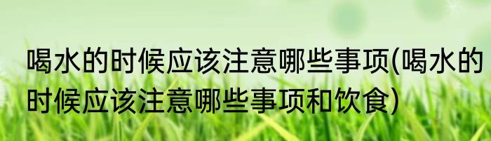 喝水的时候应该注意哪些事项(喝水的时候应该注意哪些事项和饮食)