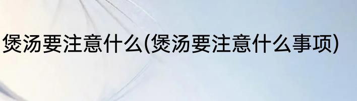 煲汤要注意什么(煲汤要注意什么事项)