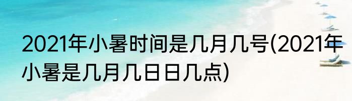 2021年小暑时间是几月几号(2021年小暑是几月几日日几点)