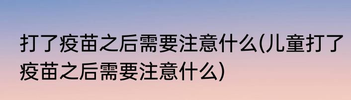 打了疫苗之后需要注意什么(儿童打了疫苗之后需要注意什么)
