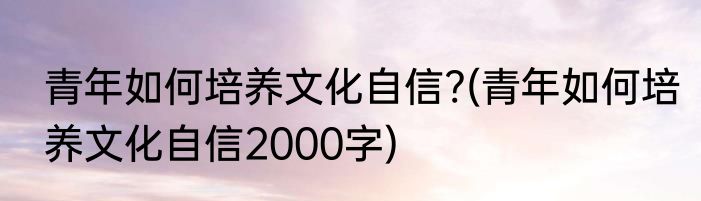 青年如何培养文化自信?(青年如何培养文化自信2000字)