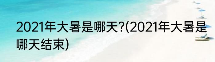 2021年大暑是哪天?(2021年大暑是哪天结束)
