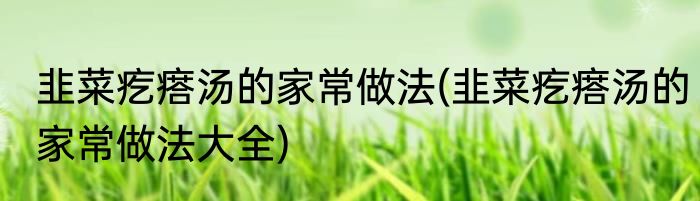 韭菜疙瘩汤的家常做法(韭菜疙瘩汤的家常做法大全)