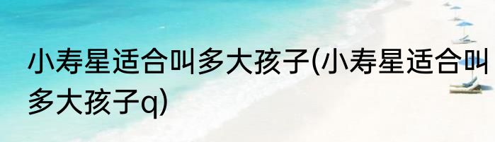 小寿星适合叫多大孩子(小寿星适合叫多大孩子q)