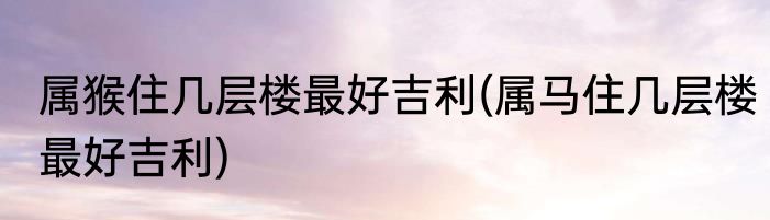 属猴住几层楼最好吉利(属马住几层楼最好吉利)