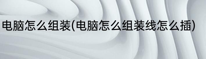 电脑怎么组装(电脑怎么组装线怎么插)