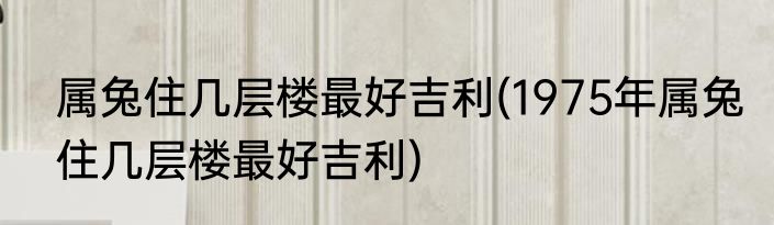属兔住几层楼最好吉利(1975年属兔住几层楼最好吉利)