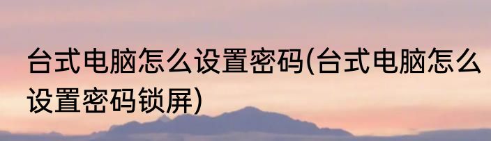 台式电脑怎么设置密码(台式电脑怎么设置密码锁屏)