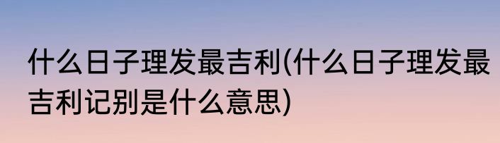 什么日子理发最吉利(什么日子理发最吉利记别是什么意思)