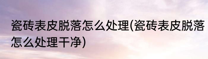 瓷砖表皮脱落怎么处理(瓷砖表皮脱落怎么处理干净)