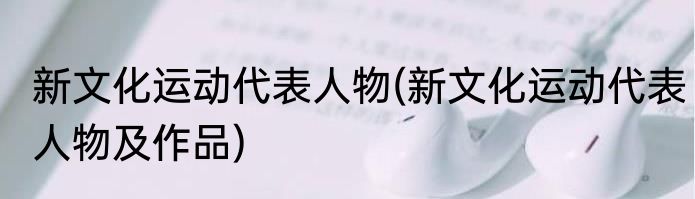 新文化运动代表人物(新文化运动代表人物及作品)