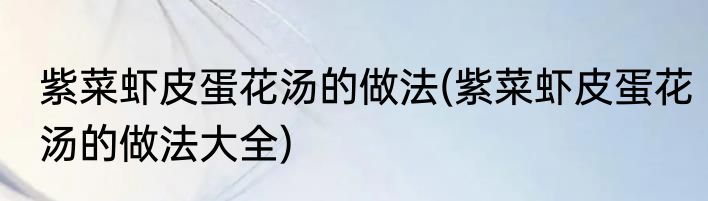 紫菜虾皮蛋花汤的做法(紫菜虾皮蛋花汤的做法大全)