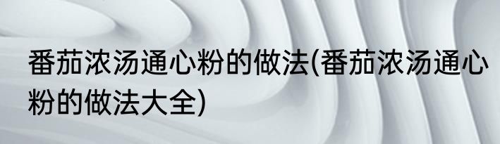 番茄浓汤通心粉的做法(番茄浓汤通心粉的做法大全)