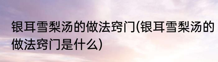 银耳雪梨汤的做法窍门(银耳雪梨汤的做法窍门是什么)