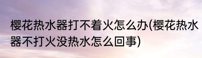 樱花热水器打不着火怎么办(樱花热水器不打火没热水怎么回事)