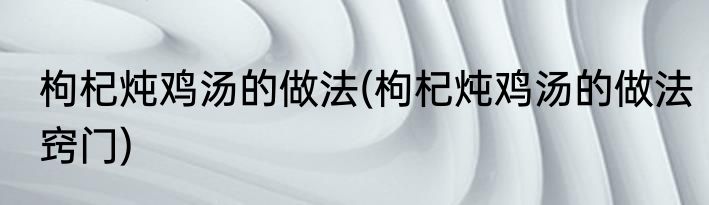 枸杞炖鸡汤的做法(枸杞炖鸡汤的做法窍门)
