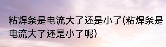 粘焊条是电流大了还是小了(粘焊条是电流大了还是小了呢)
