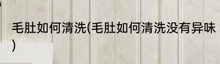 毛肚如何清洗(毛肚如何清洗没有异味)