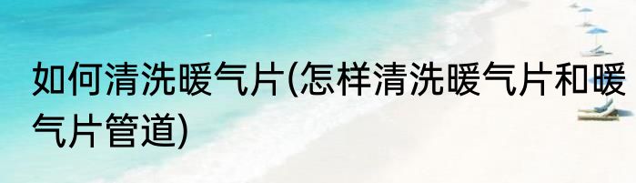 如何清洗暖气片(怎样清洗暖气片和暖气片管道)