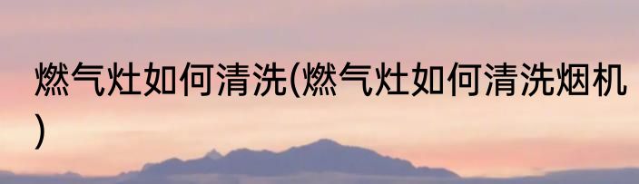 燃气灶如何清洗(燃气灶如何清洗烟机)