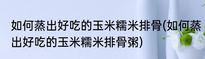 如何蒸出好吃的玉米糯米排骨(如何蒸出好吃的玉米糯米排骨粥)