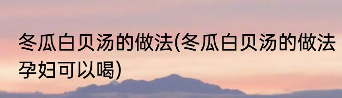 冬瓜白贝汤的做法(冬瓜白贝汤的做法孕妇可以喝)