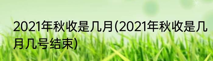 2021年秋收是几月(2021年秋收是几月几号结束)