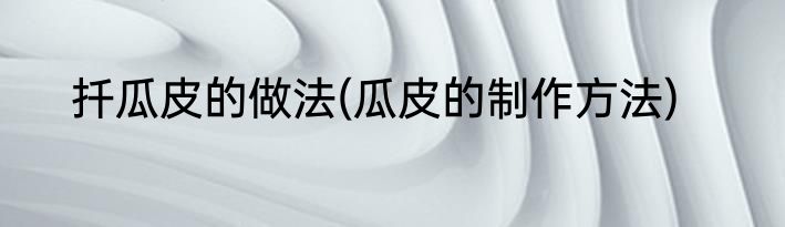 扦瓜皮的做法(瓜皮的制作方法)