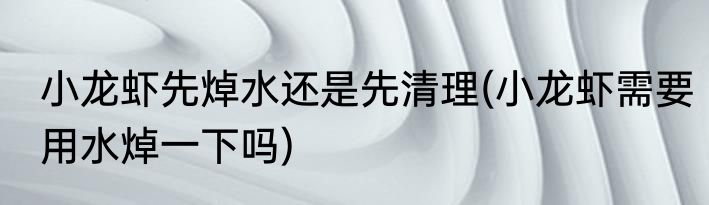 小龙虾先焯水还是先清理(小龙虾需要用水焯一下吗)