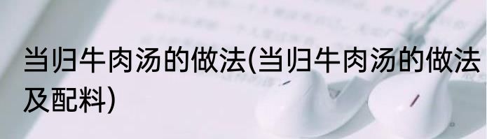 当归牛肉汤的做法(当归牛肉汤的做法及配料)