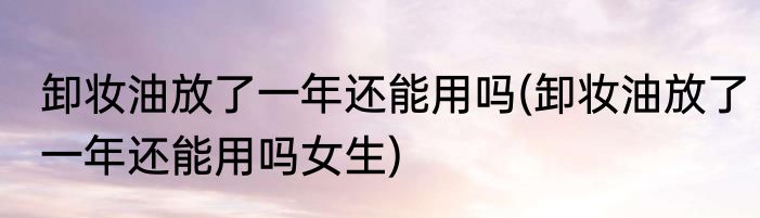 卸妆油放了一年还能用吗(卸妆油放了一年还能用吗女生)