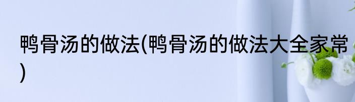鸭骨汤的做法(鸭骨汤的做法大全家常)