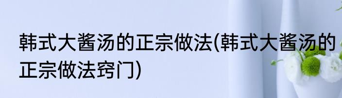 韩式大酱汤的正宗做法(韩式大酱汤的正宗做法窍门)