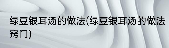 绿豆银耳汤的做法(绿豆银耳汤的做法窍门)