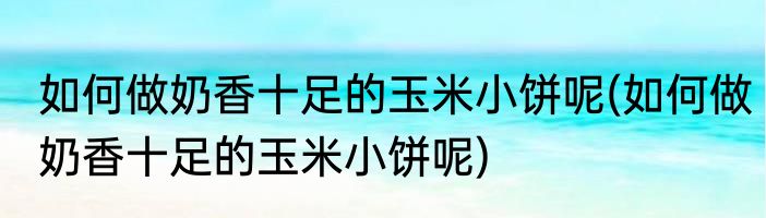 如何做奶香十足的玉米小饼呢(如何做奶香十足的玉米小饼呢)