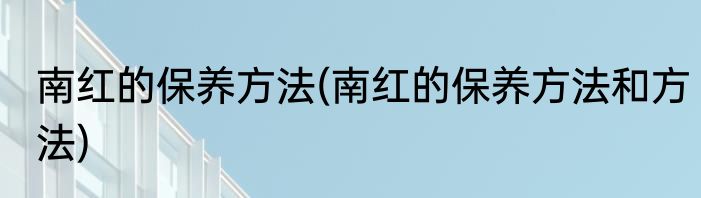南红的保养方法(南红的保养方法和方法)