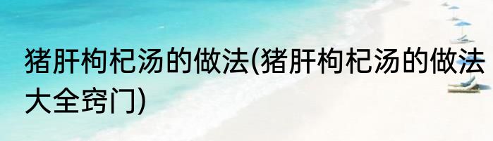 猪肝枸杞汤的做法(猪肝枸杞汤的做法大全窍门)